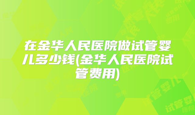在金华人民医院做试管婴儿多少钱(金华人民医院试管费用)