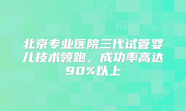 北京专业医院三代试管婴儿技术领跑,成功率高达90%以上