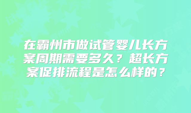 在霸州市做试管婴儿长方案周期需要多久?超长方案促排流程是怎么样的?
