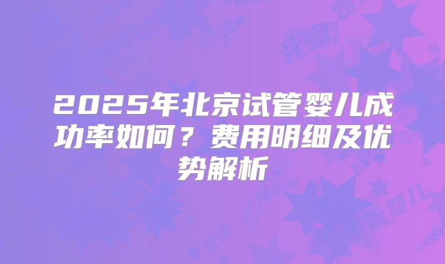 2025年北京试管婴儿成功率如何?费用明细及优势解析