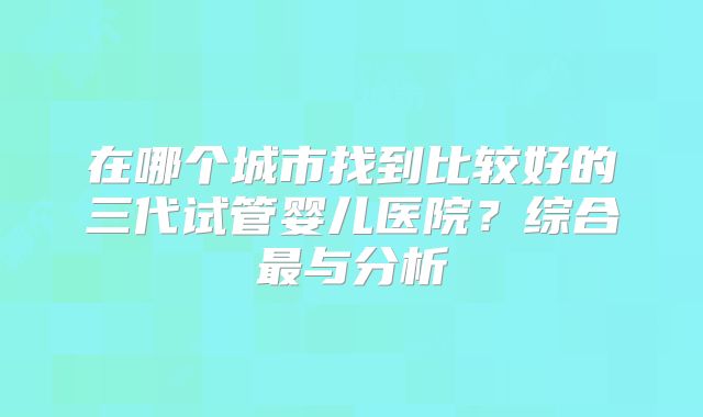 在哪个城市找到比较好的三代试管婴儿医院?综合最与分析