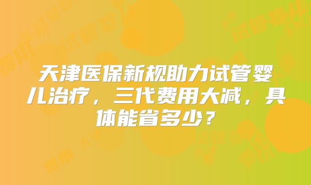 天津医保新规助力试管婴儿治疗，三代费用大减，具体能省多少？