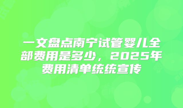 一文盘点南宁试管婴儿全部费用是多少,2025年费用清单统统宣传