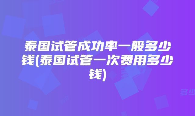 泰国试管成功率一般多少钱(泰国试管一次费用多少钱)
