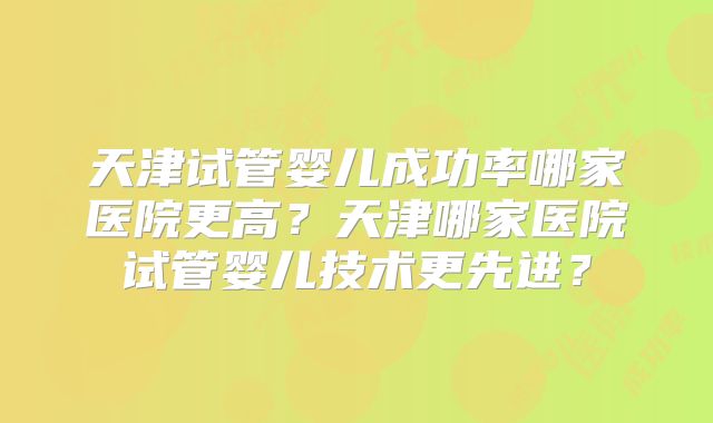 天津试管婴儿成功率哪家医院更高?天津哪家医院试管婴儿技术更先进?
