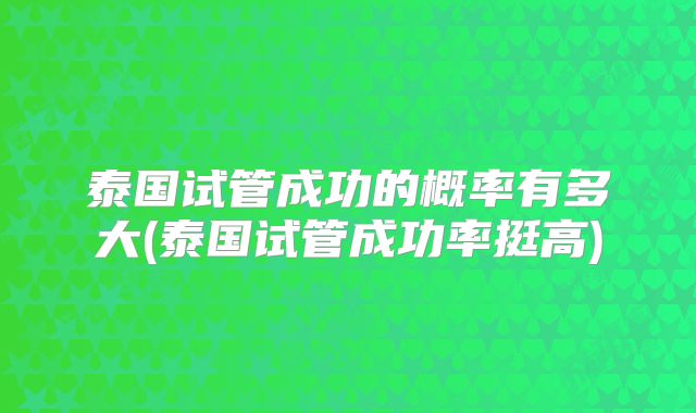 泰国试管成功的概率有多大(泰国试管成功率挺高)