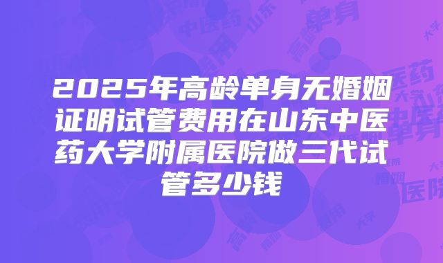2025年高龄单身无婚姻证明试管费用在山东中医药大学附属医院做三代试管多少钱
