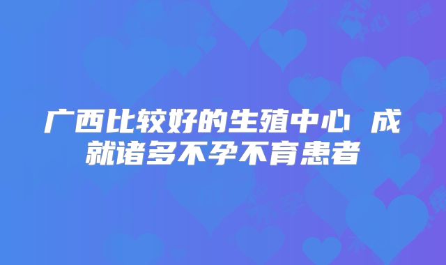 广西比较好的生殖中心 成就诸多不孕不育患者