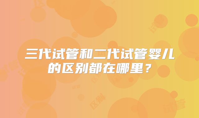 三代试管和二代试管婴儿的区别都在哪里?