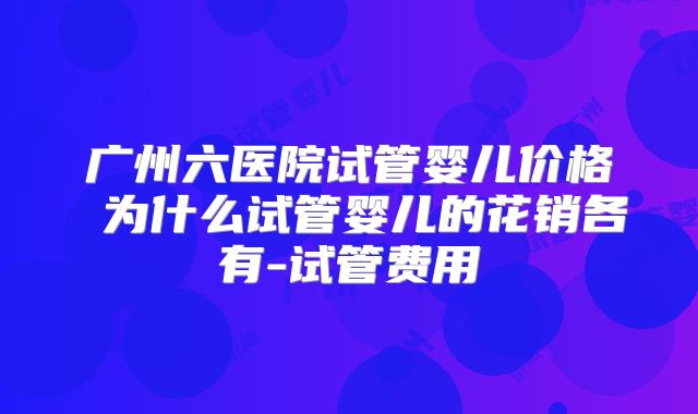 广州六医院试管婴儿价格 为什么试管婴儿的花销各有-试管费用
