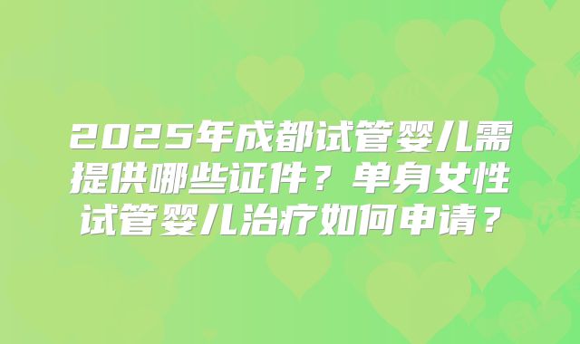 2025年成都试管婴儿需提供哪些证件？单身女性试管婴儿治疗如何申请？