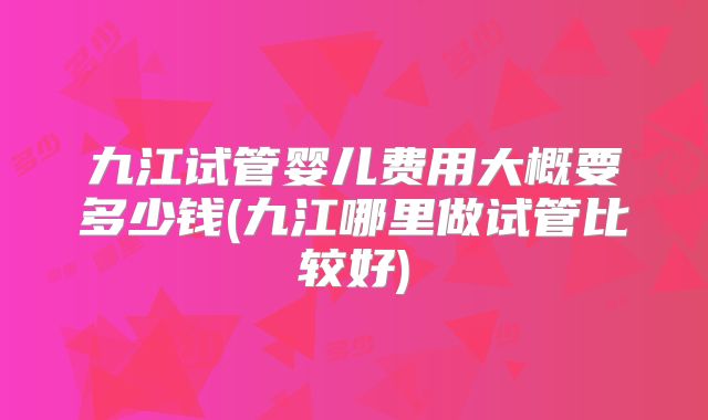 九江试管婴儿费用大概要多少钱(九江哪里做试管比较好)