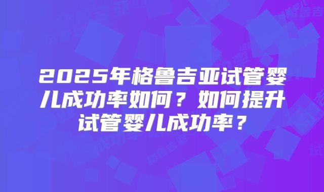 2025年格鲁吉亚试管婴儿成功率如何?如何提升试管婴儿成功率?