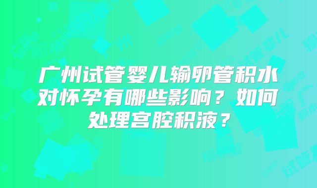 广州试管婴儿输卵管积水对怀孕有哪些影响？如何处理宫腔积液？