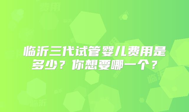 临沂三代试管婴儿费用是多少？你想要哪一个？