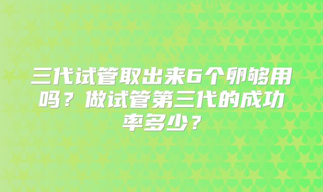 三代试管取出来6个卵够用吗?做试管第三代的成功率多少?