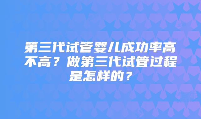 第三代试管婴儿成功率高不高?做第三代试管过程是怎样的?