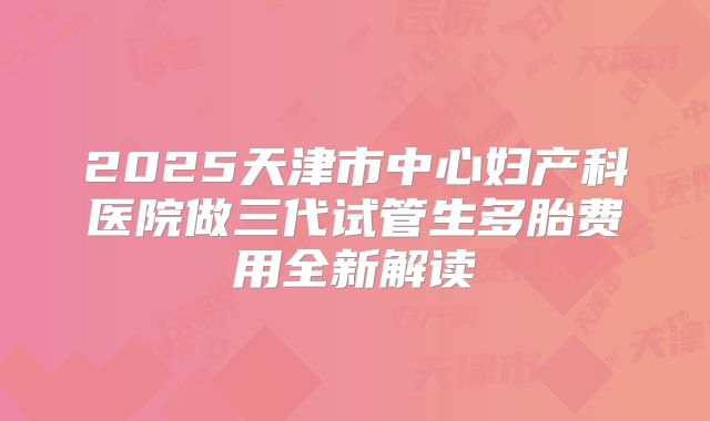 2025天津市中心妇产科医院做三代试管生多胎费用全新解读