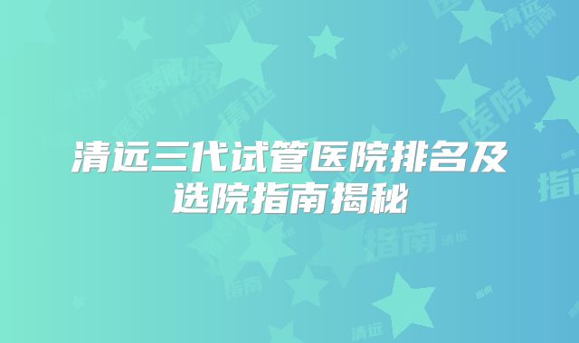 清远三代试管医院排名及选院指南揭秘