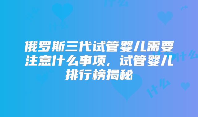 俄罗斯三代试管婴儿需要注意什么事项, 试管婴儿排行榜揭秘
