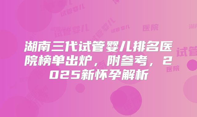 湖南三代试管婴儿排名医院榜单出炉，附参考，2025新怀孕解析