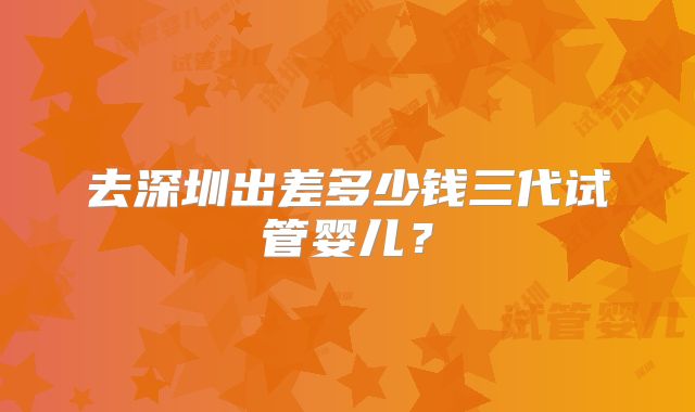 去深圳出差多少钱三代试管婴儿?