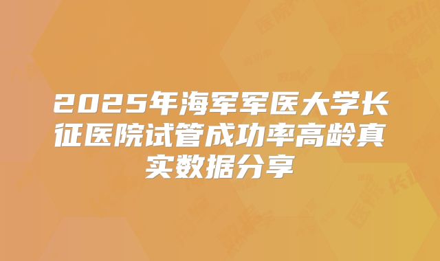 2025年海军军医大学长征医院试管成功率高龄真实数据分享
