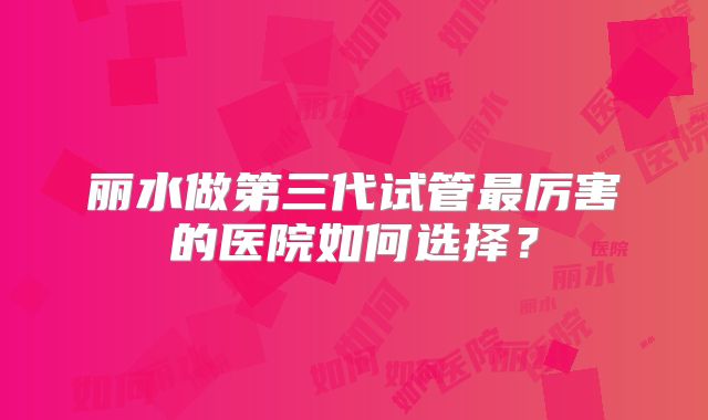 丽水做第三代试管最厉害的医院如何选择？