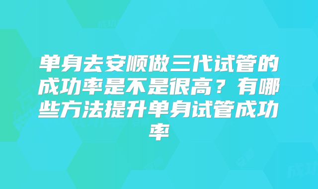 单身去安顺做三代试管的成功率是不是很高？有哪些方法提升单身试管成功率