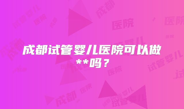 成都试管婴儿医院可以做**吗?