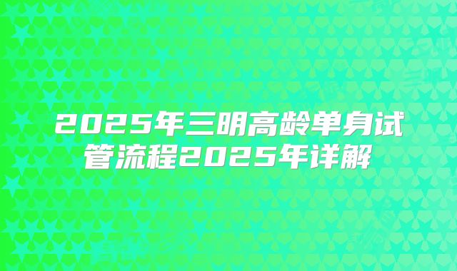 2025年三明高龄单身试管流程2025年详解