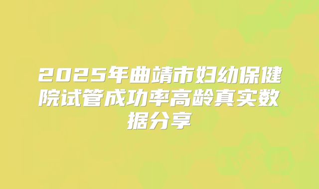 2025年曲靖市妇幼保健院试管成功率高龄真实数据分享