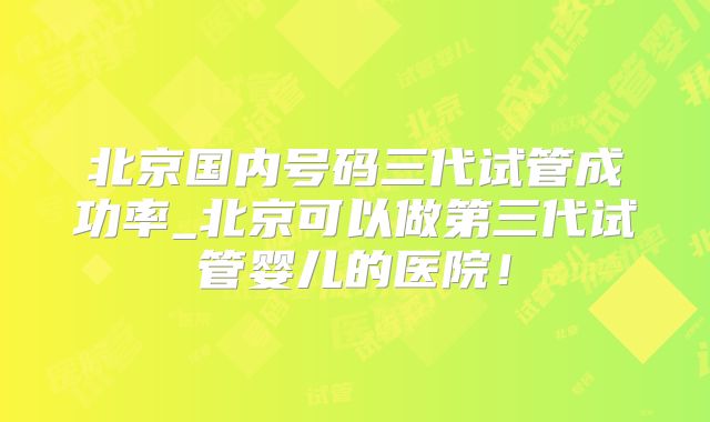 北京国内号码三代试管成功率_北京可以做第三代试管婴儿的医院！