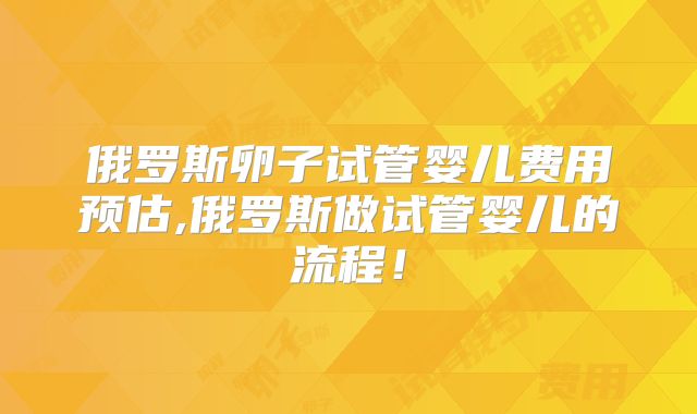 俄罗斯卵子试管婴儿费用预估,俄罗斯做试管婴儿的流程！