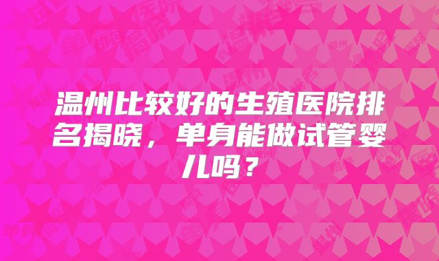 温州比较好的生殖医院排名揭晓,单身能做试管婴儿吗?