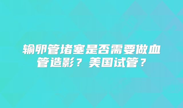 输卵管堵塞是否需要做血管造影？美国试管？