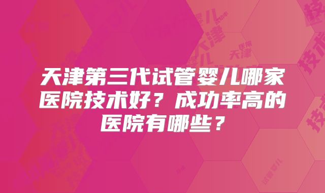 天津第三代试管婴儿哪家医院技术好?成功率高的医院有哪些?