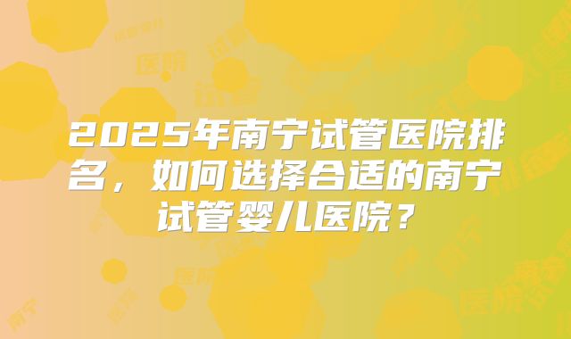 2025年南宁试管医院排名，如何选择合适的南宁试管婴儿医院？