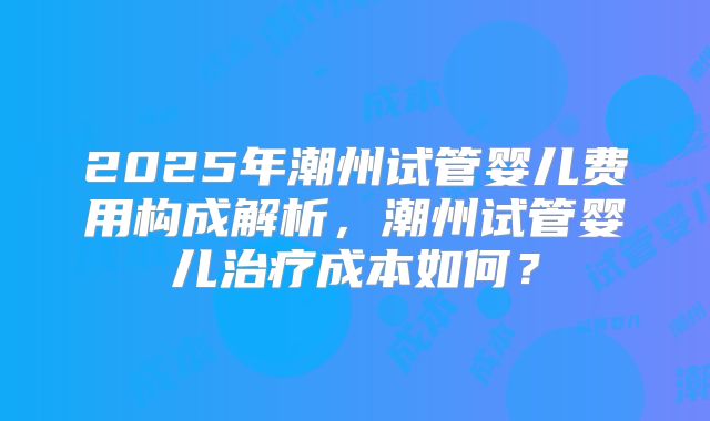 2025年潮州试管婴儿费用构成解析，潮州试管婴儿治疗成本如何？