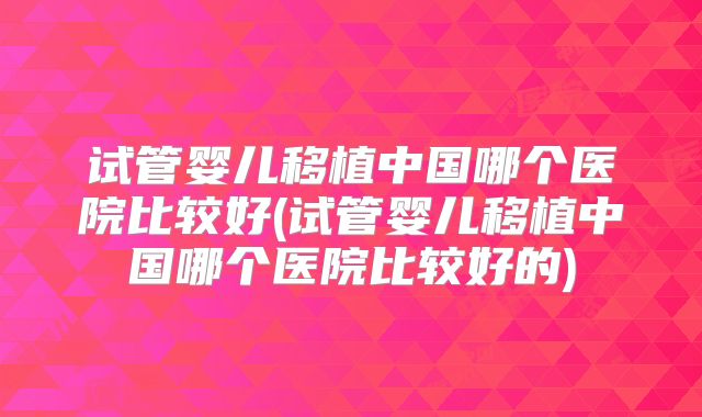 试管婴儿移植中国哪个医院比较好(试管婴儿移植中国哪个医院比较好的)