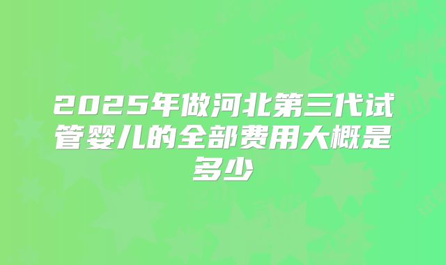2025年做河北第三代试管婴儿的全部费用大概是多少