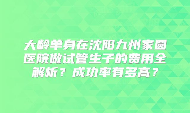 大龄单身在沈阳九州家圆医院做试管生子的费用全解析？成功率有多高？