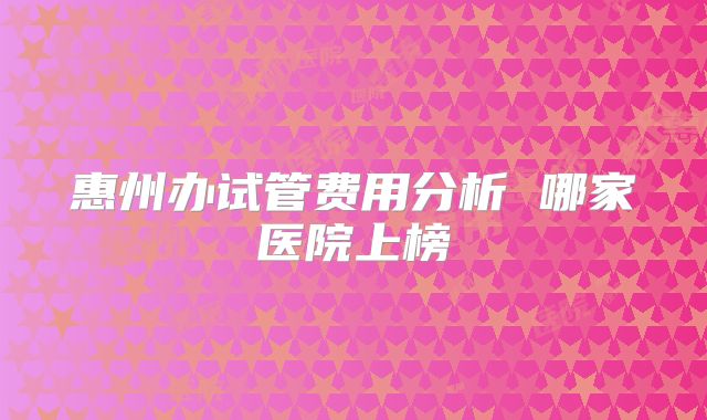 惠州办试管费用分析 哪家医院上榜
