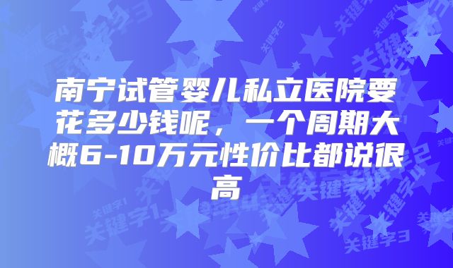 南宁试管婴儿私立医院要花多少钱呢，一个周期大概6-10万元性价比都说很高
