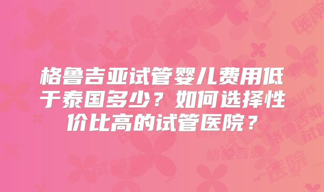 格鲁吉亚试管婴儿费用低于泰国多少?如何选择性价比高的试管医院?