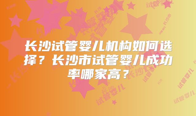长沙试管婴儿机构如何选择？长沙市试管婴儿成功率哪家高？