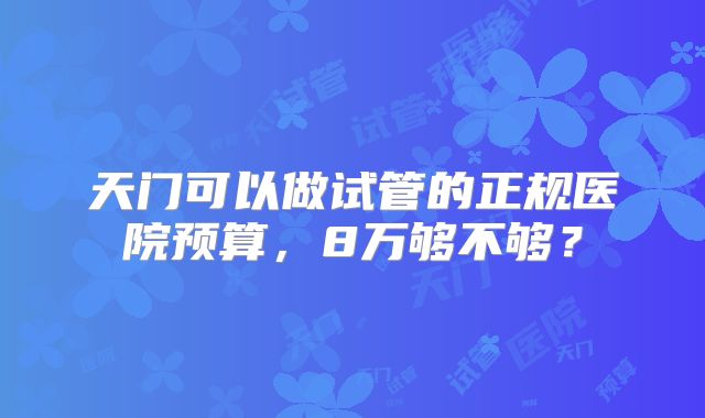 天门可以做试管的正规医院预算，8万够不够？