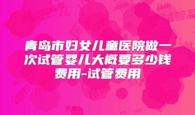 青岛市妇女儿童医院做一次试管婴儿大概要多少钱费用-试管费用