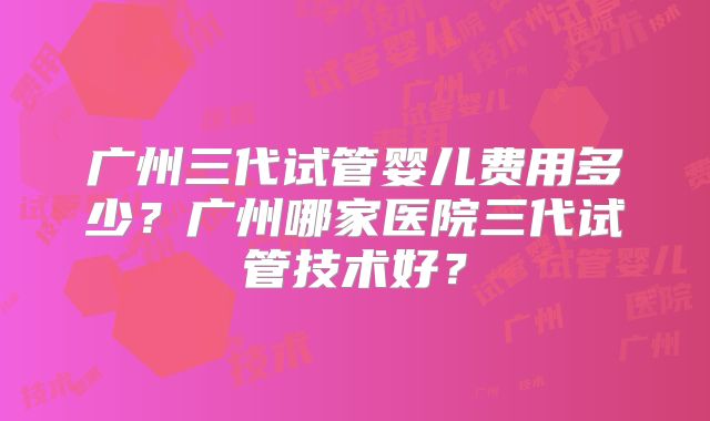 广州三代试管婴儿费用多少？广州哪家医院三代试管技术好？