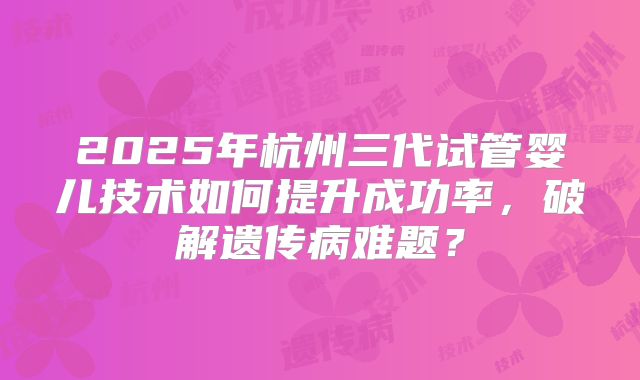 2025年杭州三代试管婴儿技术如何提升成功率，破解遗传病难题？
